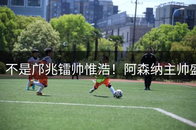 不是邝兆镭帅惟浩！阿森纳主帅盛赞U17一人：赵松源是中国足球未来
